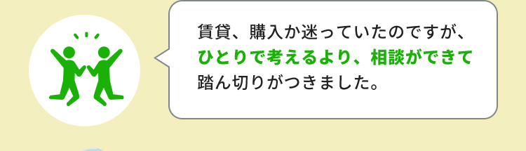 賃貸、購入か迷っていたのですが、ひとりで考えるより、相談ができて踏ん切りがつきました。