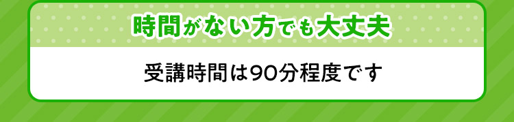 時間がない方でも大丈夫 受講時間は９０分程度です。