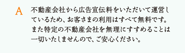 不動産会社から広告宣伝料をいただいて運営しているため、お客さまの利用はすべて無料です。また特定の不動産会社を無理にすすめることは一切いたしませんので、ご安心ください。