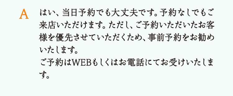 はい、当日予約でも大丈夫です。予約なしでもご来店いただけます。ただし、ご予約いただいたお客様を優先させていただくため、事前予約をお勧めいたします。ご予約はWEBもしくはお電話にてお受けいたします。