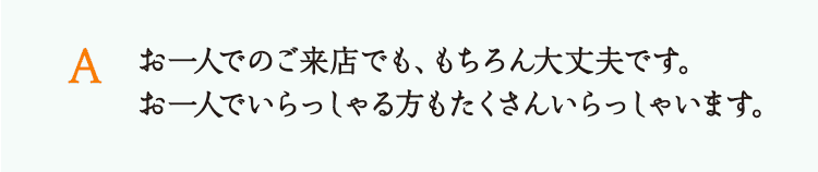 お一人でのご来店でも、もちろん大丈夫です。お一人でいらっしゃる方もたくさんいらっしゃいます。