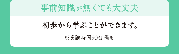 事前知識が無くても大丈夫 初歩から学ぶことができます。※受講時間90分程度
