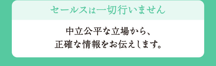 セールスは一切行いません 中立公平な立場から、正確な情報をお伝えします。