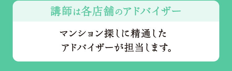 講師は各店舗のアドバイザー マンション探しに精通したアドバイザーが担当します。