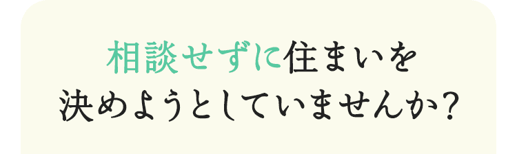 相談せずに住まいを決めようとしていませんか？