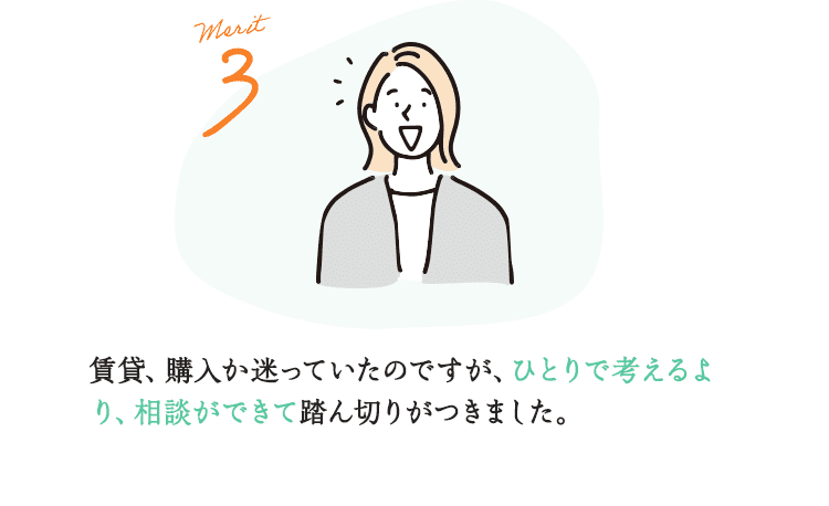 Merit3 賃貸、購入か迷っていたのですが、ひとりで考えるより、相談ができて踏ん切りがつきました。