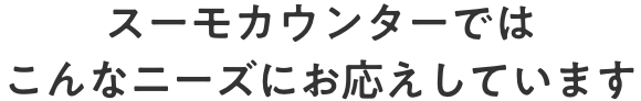 スーモカウンターではこんなニーズにお応えしています