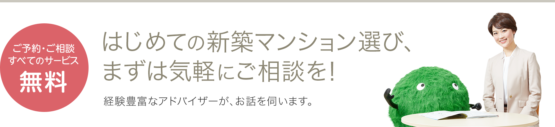 ご予約・ご相談すべてのサービス無料 はじめての新築マンション選び、まずは気軽にご相談を！